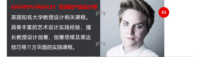 KATHRYN PASHLEY資深的產(chǎn)品設(shè)計(jì)師英國知名大學(xué)教授設(shè)計(jì)相關(guān)課程。具備豐富的藝術(shù)設(shè)計(jì)實(shí)踐經(jīng)驗(yàn)，擅長(zhǎng)教授設(shè)計(jì)創(chuàng)意、創(chuàng)意思維及表達(dá)技巧等方方面面的實(shí)踐課程。